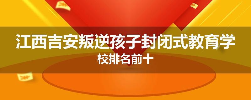江西吉安叛逆孩子封闭式教育学校排名前十