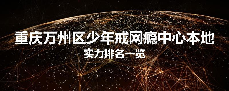 重庆万州区少年戒网瘾中心本地实力排名一览