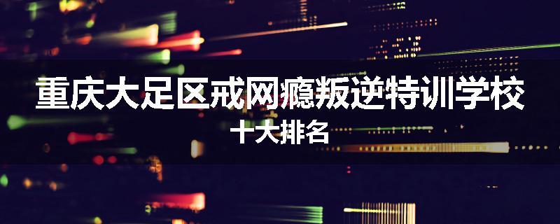 重庆大足区戒网瘾叛逆特训学校十大排名