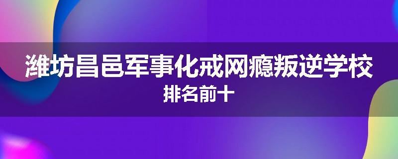 潍坊昌邑军事化戒网瘾叛逆学校排名前十