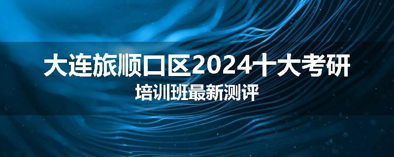 大连旅顺口区2024十大考研培训班最新测评