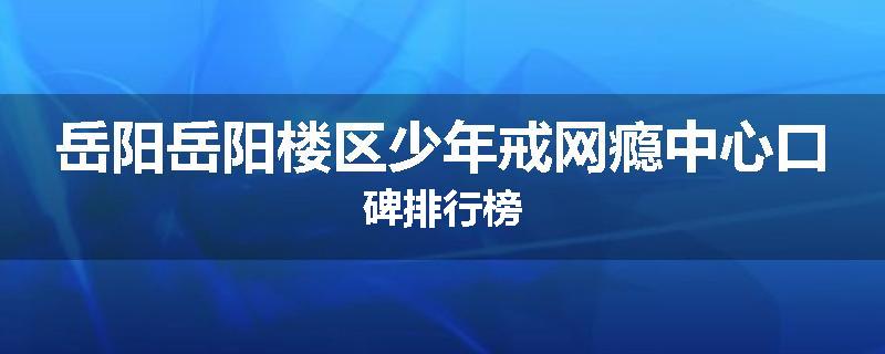 岳阳岳阳楼区少年戒网瘾中心口碑排行榜