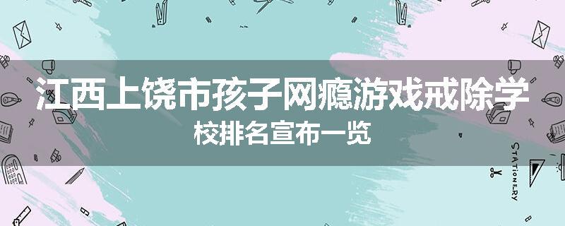 江西上饶市孩子网瘾游戏戒除学校排名宣布一览
