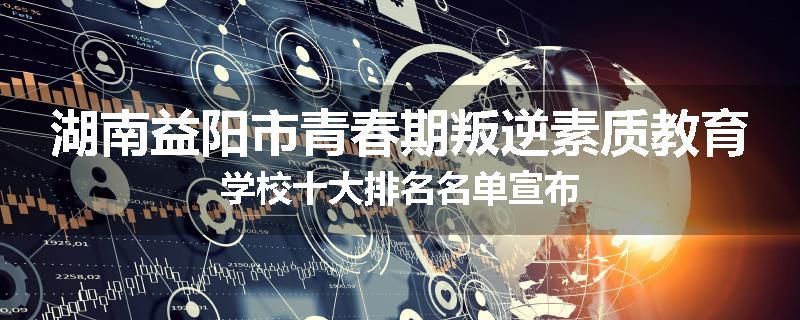 湖南益阳市青春期叛逆素质教育学校十大排名名单宣布