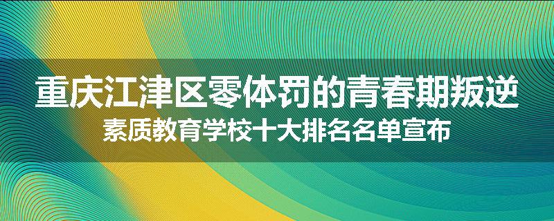 重庆江津区零体罚的青春期叛逆素质教育学校十大排名名单宣布