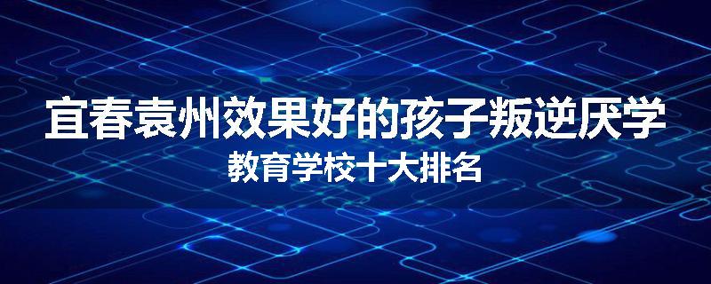 宜春袁州效果好的孩子叛逆厌学教育学校十大排名