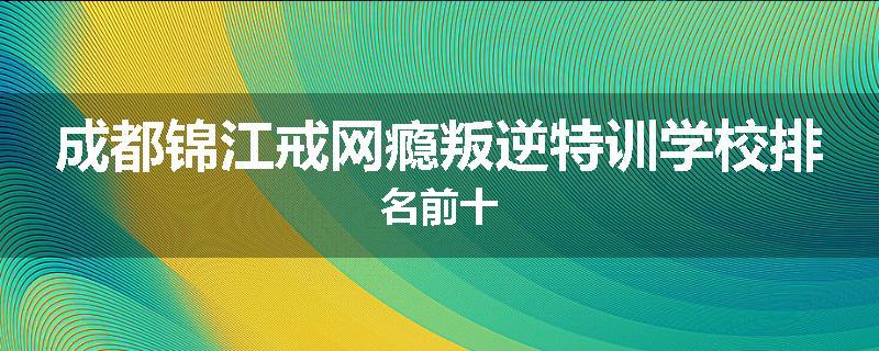 成都锦江戒网瘾叛逆特训学校排名前十