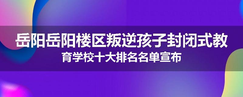 岳阳岳阳楼区叛逆孩子封闭式教育学校十大排名名单宣布