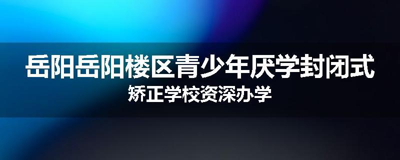 岳阳岳阳楼区青少年厌学封闭式矫正学校资深办学