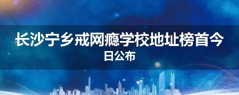 长沙宁乡戒网瘾学校地址榜首今日公布