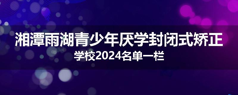 湘潭雨湖青少年厌学封闭式矫正学校2024名单一栏