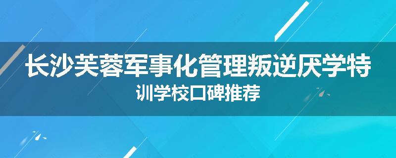 长沙芙蓉军事化管理叛逆厌学特训学校口碑推荐