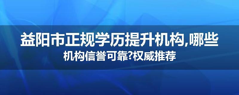 益阳市正规学历提升机构,哪些机构信誉可靠?权威推荐