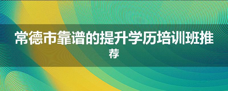 常德市靠谱的提升学历培训班推荐