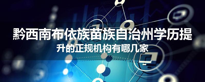 黔西南布依族苗族自治州学历提升的正规机构有哪几家