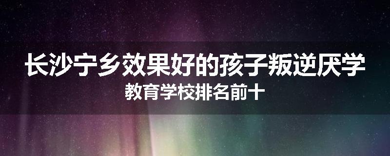 长沙宁乡效果好的孩子叛逆厌学教育学校排名前十