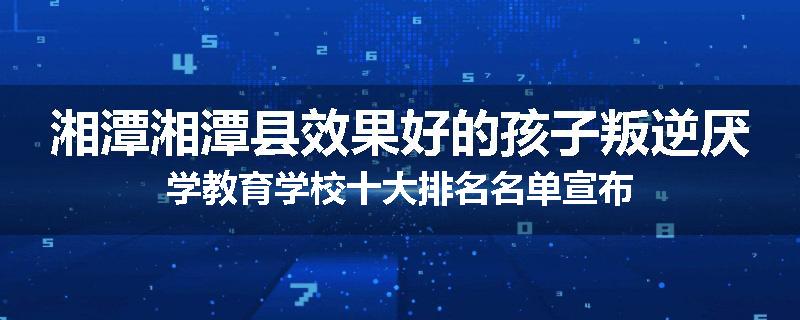湘潭湘潭县效果好的孩子叛逆厌学教育学校十大排名名单宣布