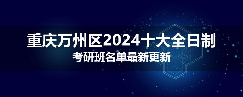 重庆万州区2024十大全日制考研班名单最新更新