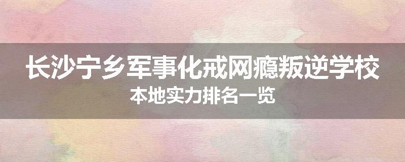 长沙宁乡军事化戒网瘾叛逆学校本地实力排名一览