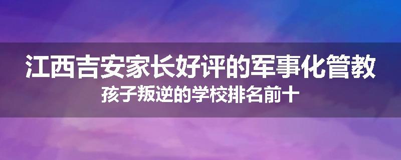 江西吉安家长好评的军事化管教孩子叛逆的学校排名前十