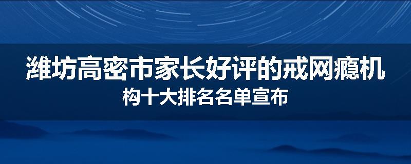 潍坊高密市家长好评的戒网瘾机构十大排名名单宣布