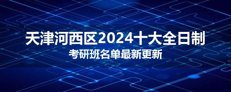 天津河西区2024十大全日制考研班名单最新更新