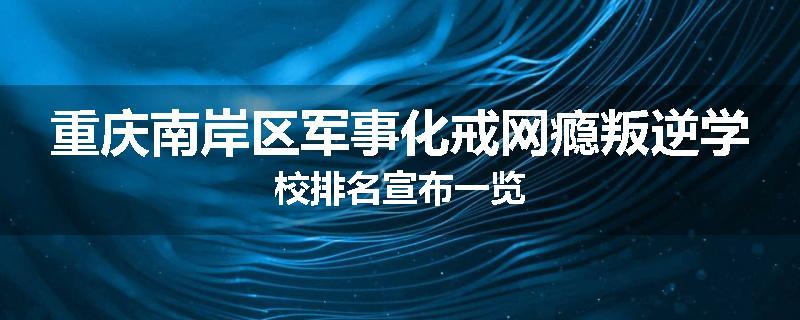重庆南岸区军事化戒网瘾叛逆学校排名宣布一览