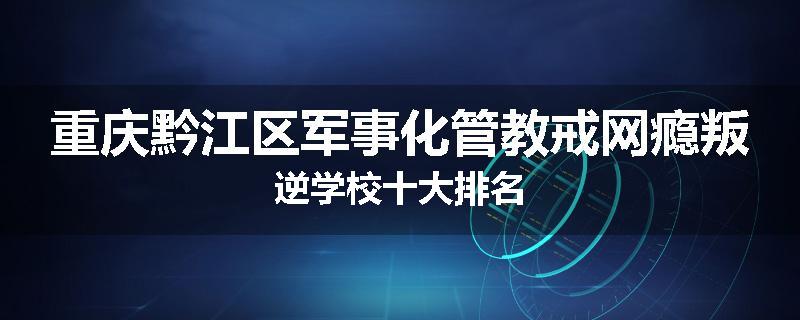 重庆黔江区军事化管教戒网瘾叛逆学校十大排名