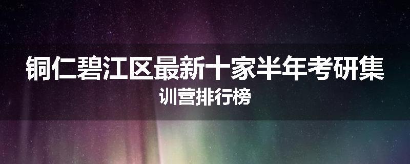 铜仁碧江区最新十家半年考研集训营排行榜