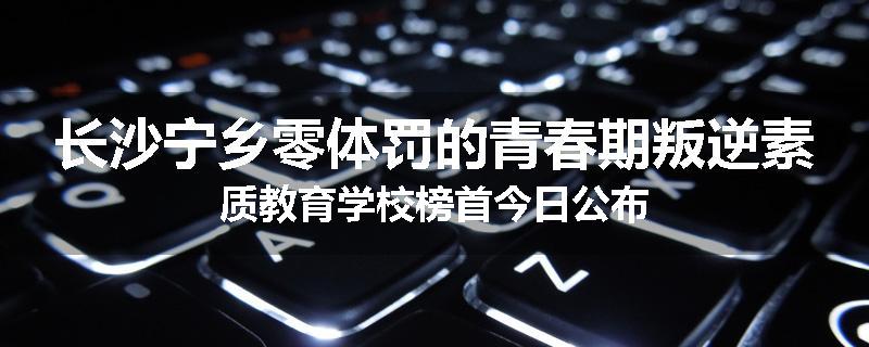 长沙宁乡零体罚的青春期叛逆素质教育学校榜首今日公布