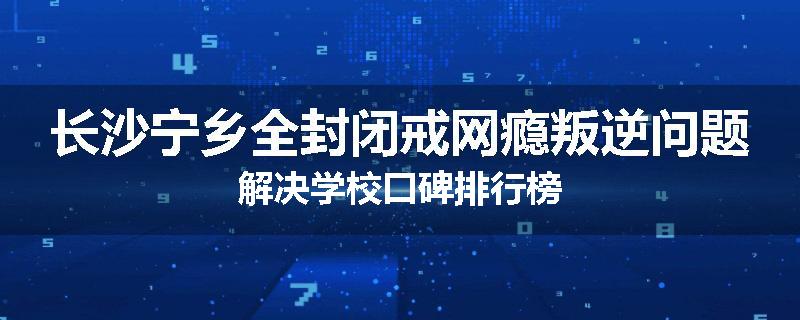 长沙宁乡全封闭戒网瘾叛逆问题解决学校口碑排行榜