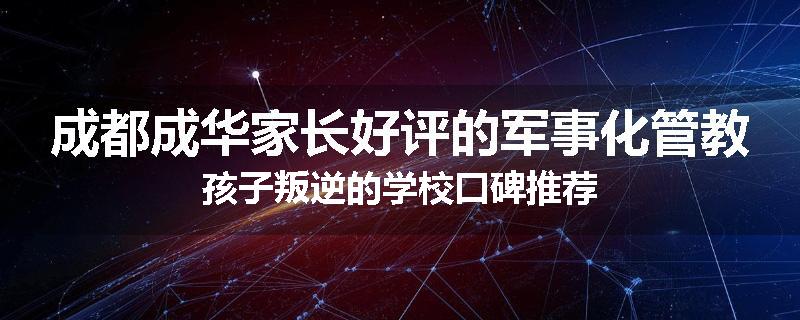 成都成华家长好评的军事化管教孩子叛逆的学校口碑推荐