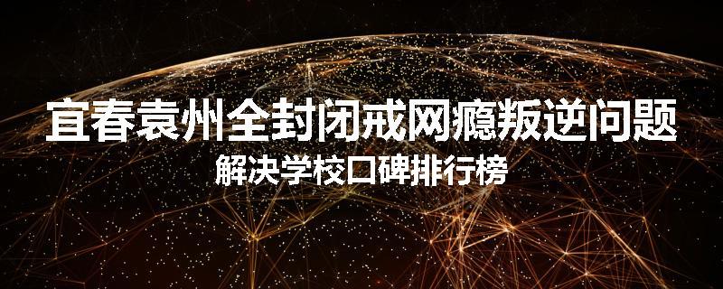 宜春袁州全封闭戒网瘾叛逆问题解决学校口碑排行榜