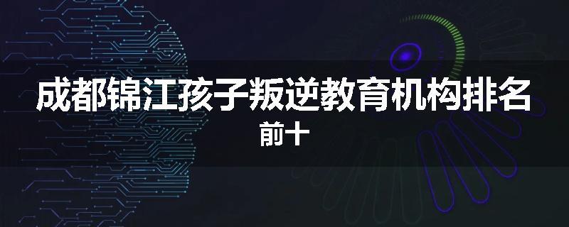 成都锦江孩子叛逆教育机构排名前十