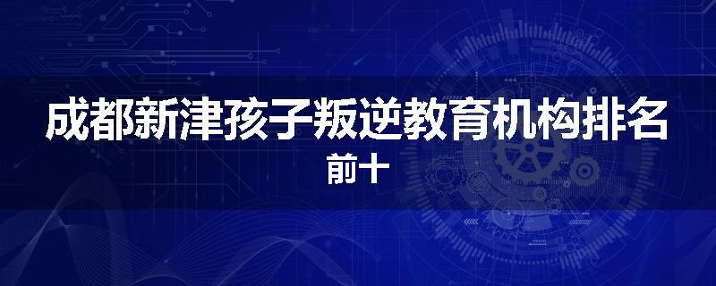 成都新津孩子叛逆教育机构排名前十