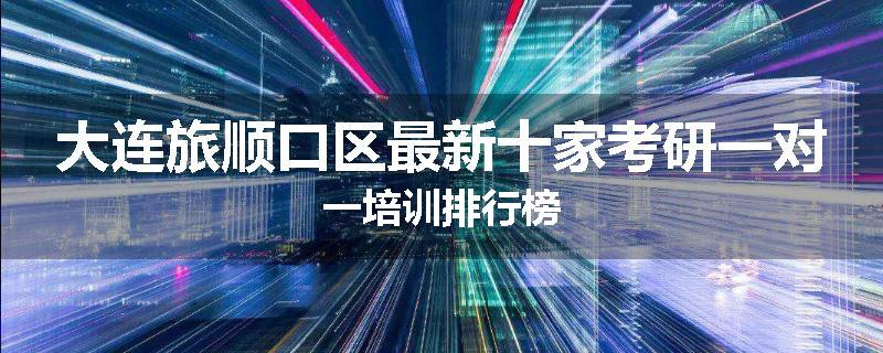 大连旅顺口区最新十家考研一对一培训排行榜