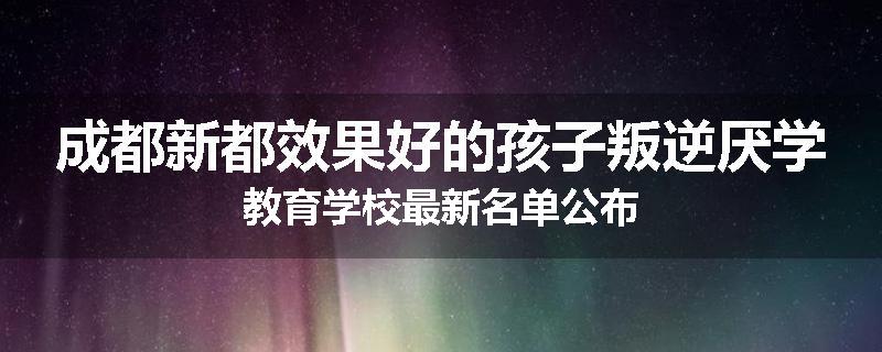 成都新都效果好的孩子叛逆厌学教育学校最新名单公布