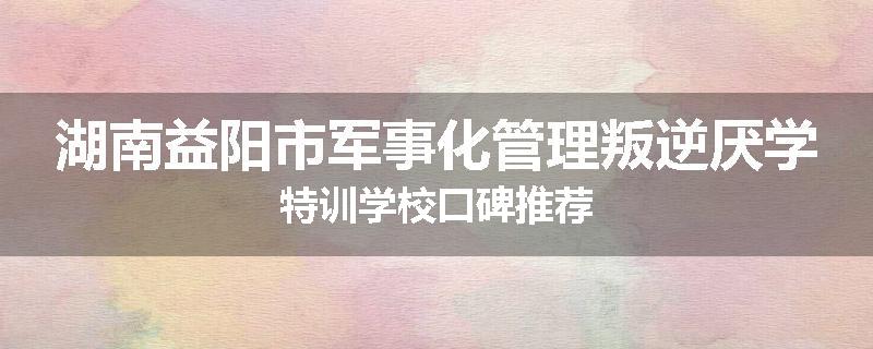 湖南益阳市军事化管理叛逆厌学特训学校口碑推荐