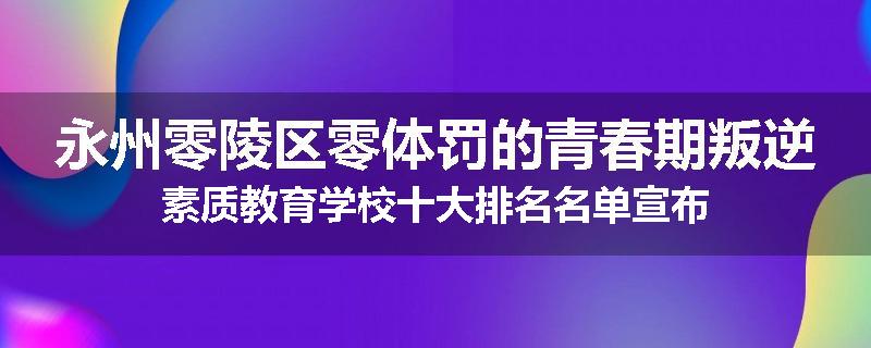 永州零陵区零体罚的青春期叛逆素质教育学校十大排名名单宣布