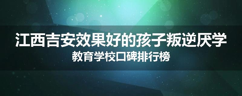 江西吉安效果好的孩子叛逆厌学教育学校口碑排行榜