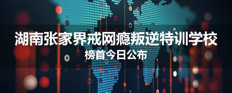 湖南张家界戒网瘾叛逆特训学校榜首今日公布