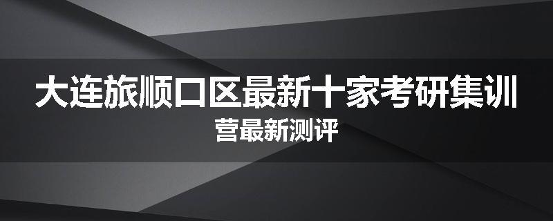 大连旅顺口区最新十家考研集训营最新测评