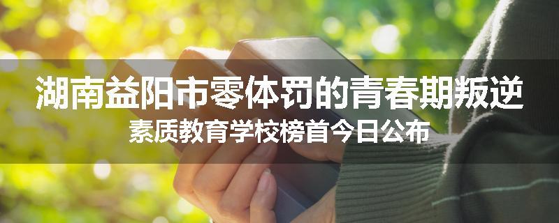湖南益阳市零体罚的青春期叛逆素质教育学校榜首今日公布