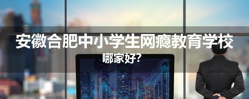 安徽合肥中小学生网瘾教育学校哪家好？