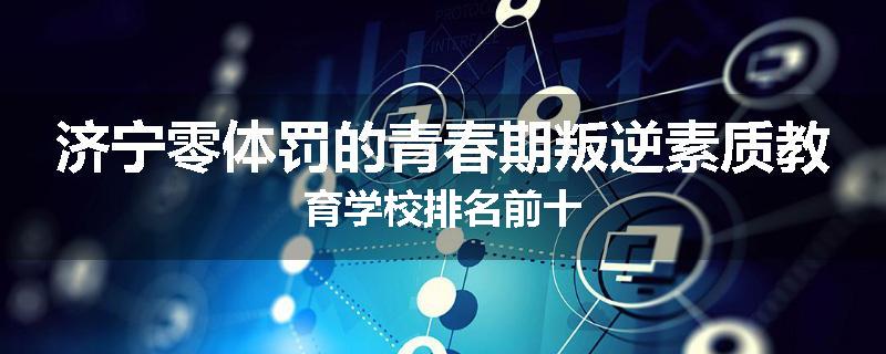 济宁零体罚的青春期叛逆素质教育学校排名前十