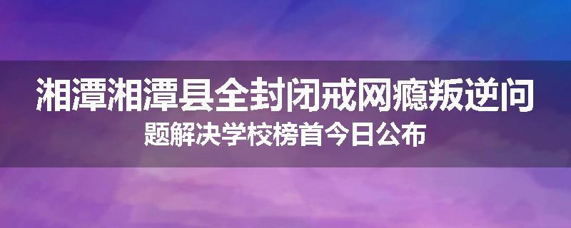 湘潭湘潭县全封闭戒网瘾叛逆问题解决学校榜首今日公布