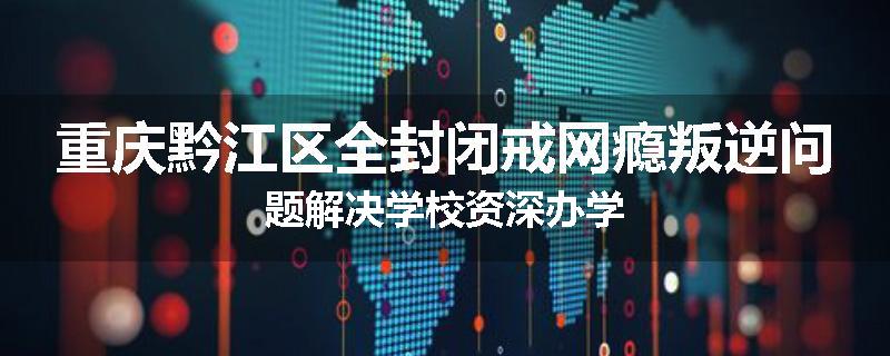 重庆黔江区全封闭戒网瘾叛逆问题解决学校资深办学