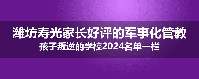 潍坊寿光家长好评的军事化管教孩子叛逆的学校2024名单一栏