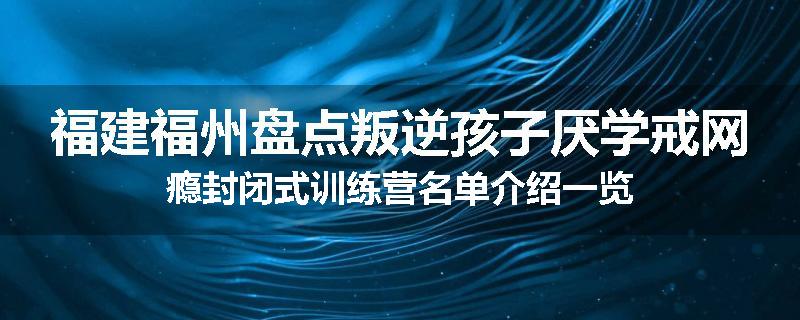 福建福州盘点叛逆孩子厌学戒网瘾封闭式训练营名单介绍一览
