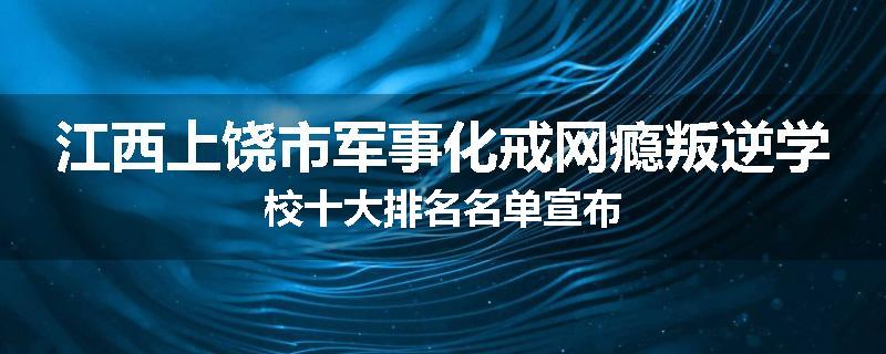 江西上饶市军事化戒网瘾叛逆学校十大排名名单宣布